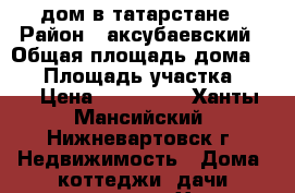 дом в татарстане › Район ­ аксубаевский › Общая площадь дома ­ 50 › Площадь участка ­ 42 › Цена ­ 850 000 - Ханты-Мансийский, Нижневартовск г. Недвижимость » Дома, коттеджи, дачи продажа   . Ханты-Мансийский,Нижневартовск г.